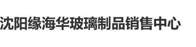 操老肥屄沈阳缘海华玻璃制品销售中心